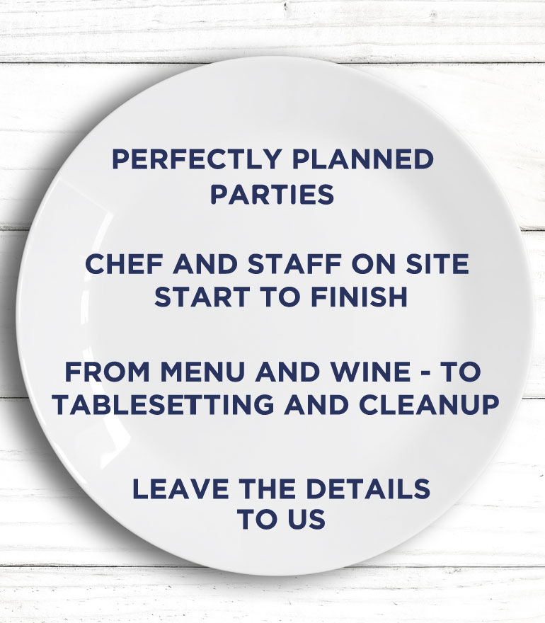 Perfectly planned parties with a chef and staff on site start to finish. From menu and wine to table setting and cleanup, leave the details to us.