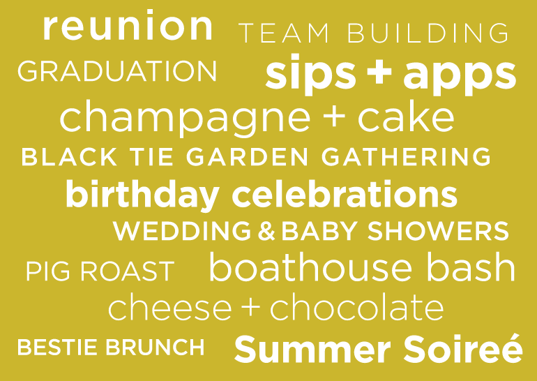 Reunions, team building, graduations, sips + apps, champagne + cake, black tie, garden gatherings, birthdays, wedding + baby showers, pig roast, boathouse bash, cheese+ chocolate, brunches etc
